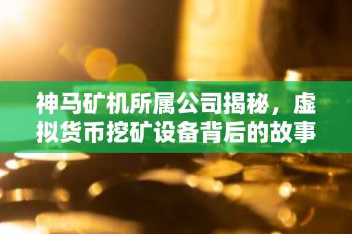 神马矿机所属公司揭秘，虚拟货币挖矿设备背后的故事