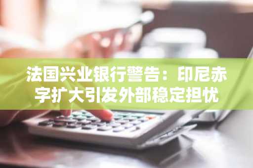 法国兴业银行警告:印尼赤字扩大引发外部稳定担忧