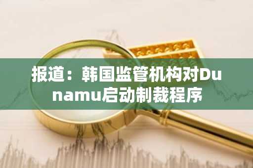 报道:韩国监管机构对Dunamu启动制裁程序