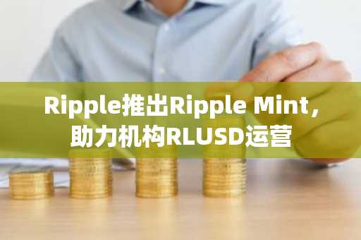Ripple推出Ripple Mint，助力机构RLUSD运营