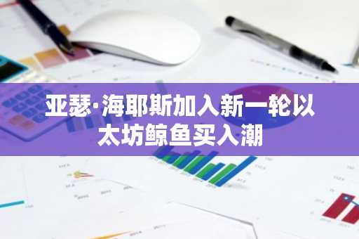 亚瑟·海耶斯加入新一轮以太坊鲸鱼买入潮