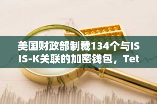 美国财政部制裁134个与ISIS-K关联的加密钱包，Tether冻结相关USDT