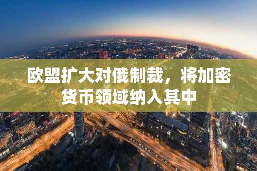 欧盟扩大对俄制裁，将加密货币领域纳入其中