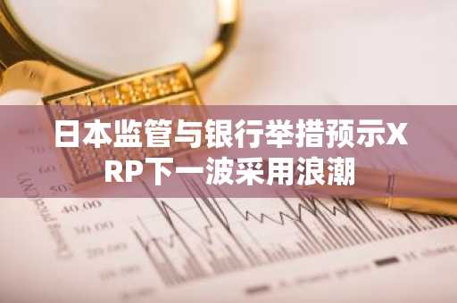 日本监管与银行举措预示XRP下一波采用浪潮