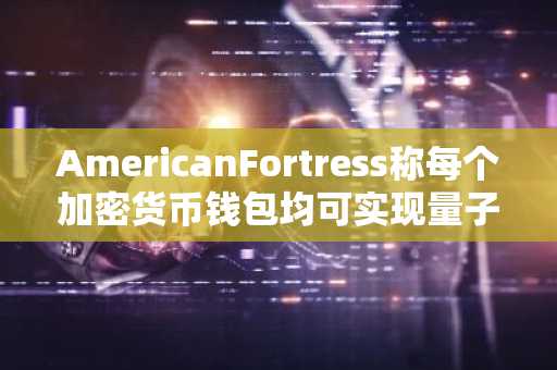 AmericanFortress称每个加密货币钱包均可实现量子安全，无需任何人移动其代币
