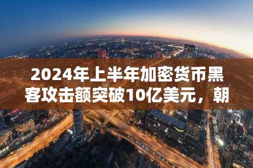 2024年上半年加密货币黑客攻击额突破10亿美元，朝鲜黑客组织是主要元凶