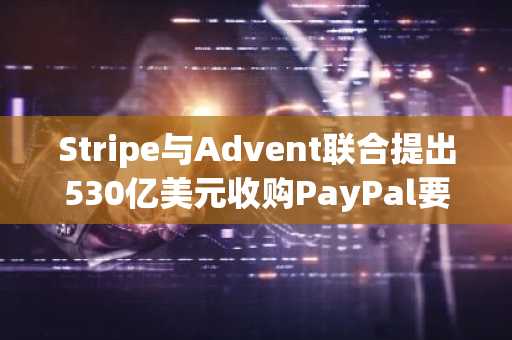 Stripe与Advent联合提出530亿美元收购PayPal要约