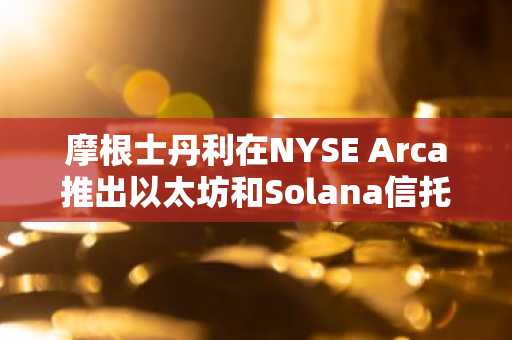 摩根士丹利在NYSE Arca推出以太坊和Solana信托