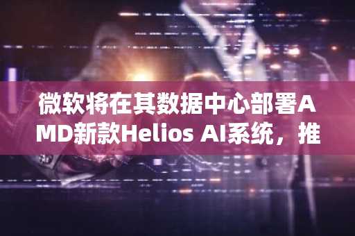 微软将在其数据中心部署AMD新款Helios AI系统,推动AMD股价涨超3%
