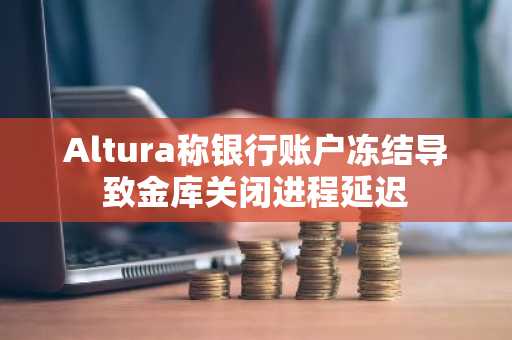 Altura称银行账户冻结导致金库关闭进程延迟