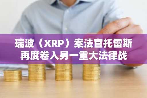 瑞波（XRP）案法官托雷斯再度卷入另一重大法律战