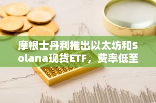 摩根士丹利推出以太坊和Solana现货ETF，费率低至0.14%创行业新低