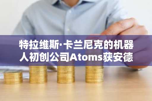 特拉维斯·卡兰尼克的机器人初创公司Atoms获安德森·霍洛维茨领投17亿美元融资
