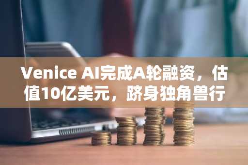 Venice AI完成A轮融资,估值10亿美元,跻身独角兽行列
