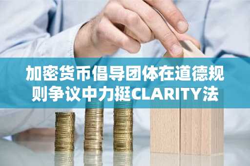 加密货币倡导团体在道德规则争议中力挺CLARITY法案通过