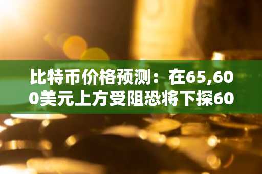 比特币价格预测:在65,600美元上方受阻恐将下探60,000美元