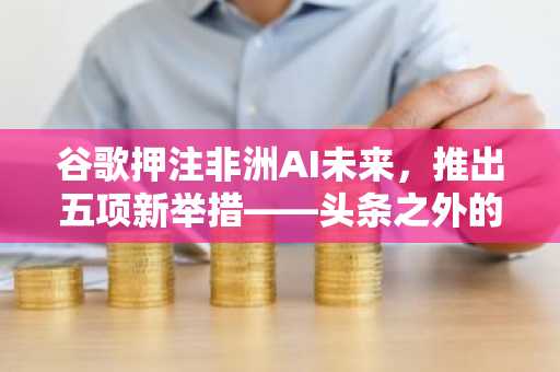 谷歌押注非洲AI未来,推出五项新举措——头条之外的深层含义