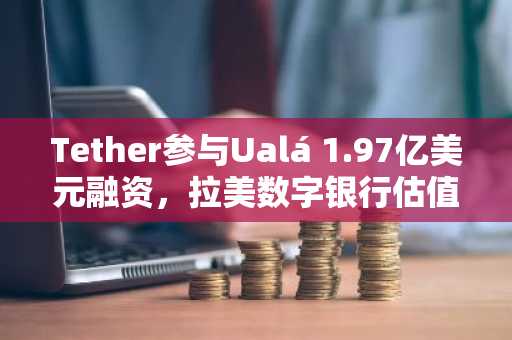 Tether参与Ualá 1.97亿美元融资,拉美数字银行估值达32亿美元