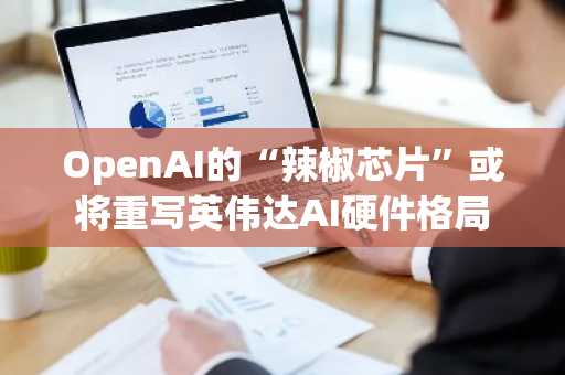 OpenAI的“辣椒芯片”或将重写英伟达AI硬件格局