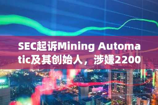 SEC起诉Mining Automatic及其创始人,涉嫌2200万美元加密货币投资骗局