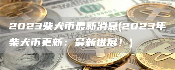 2023柴犬币最新消息 - 2023年柴犬币更新:最新进展!