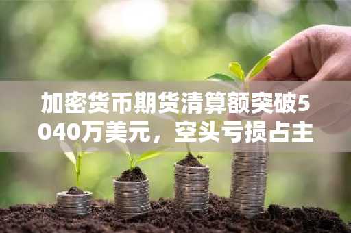加密货币期货清算额突破5040万美元,空头亏损占主导
