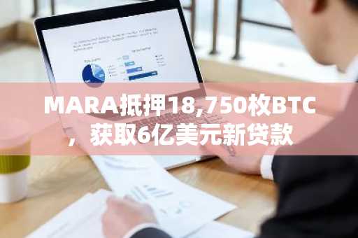 MARA抵押18,750枚BTC，获取6亿美元新贷款