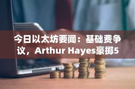 今日以太坊要闻:基础费争议,Arthur Hayes豪掷500万美元买入ETH