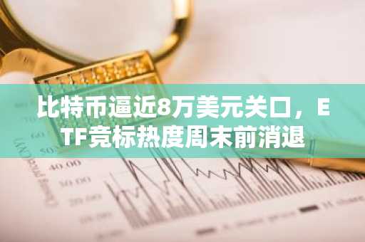 比特币逼近8万美元关口,ETF竞标热度周末前消退