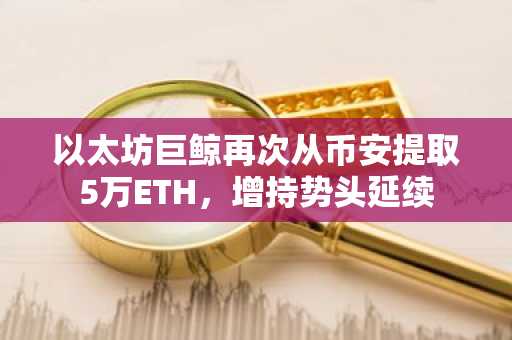 以太坊巨鲸再次从币安提取5万ETH,增持势头延续