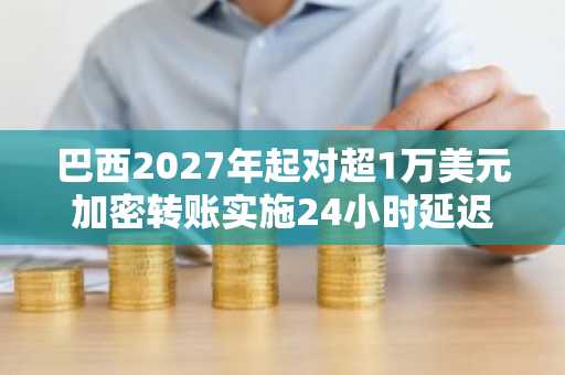 巴西2027年起对超1万美元加密转账实施24小时延迟