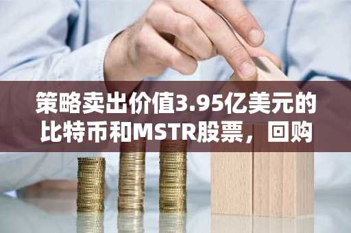 策略卖出价值3.95亿美元的比特币和MSTR股票,回购8100万美元的STRC