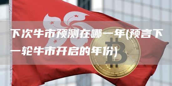 下次牛市预测在哪一年 - 预言下一轮牛市开启的年份