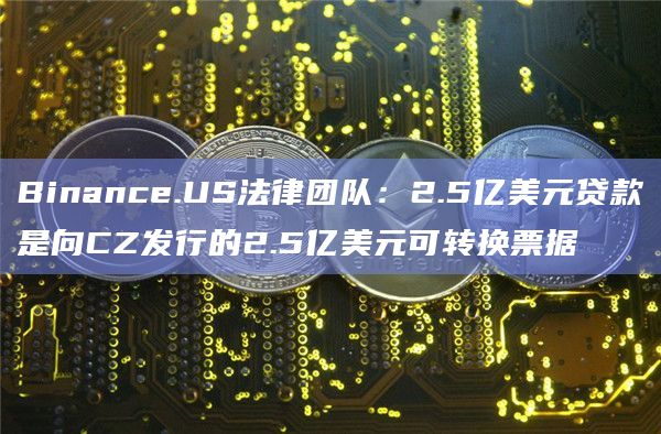 Binance.US法律团队:2.5亿美元贷款是向CZ发行的2.5亿美元可转换票据