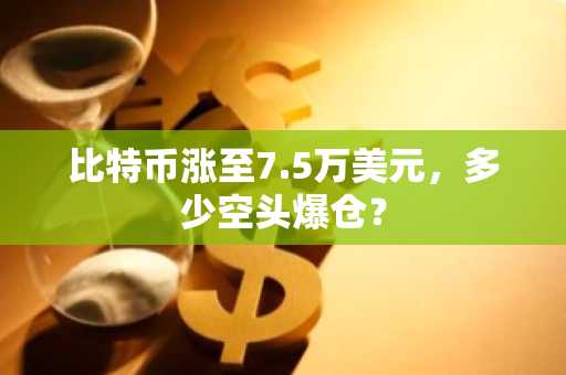 比特币涨至7.5万美元，多少空头爆仓？