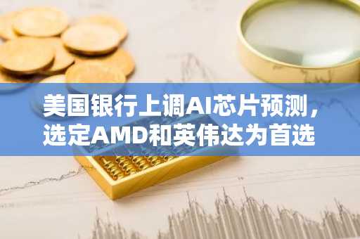 美国银行上调AI芯片预测,选定AMD和英伟达为首选标的