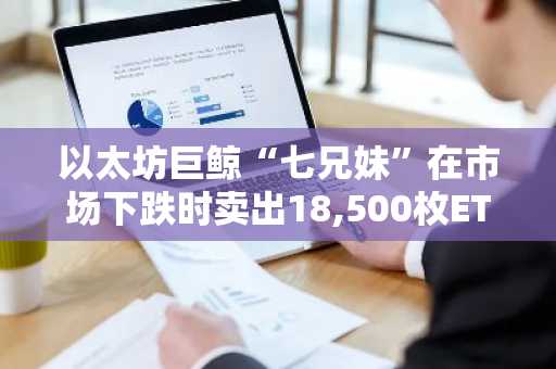 以太坊巨鲸“七兄妹”在市场下跌时卖出18,500枚ETH，套现4360万美元