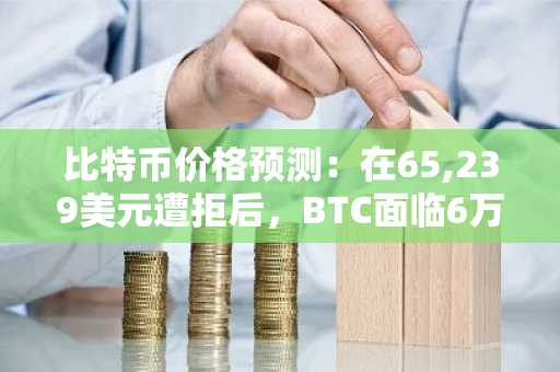比特币价格预测：在65,239美元遭拒后，BTC面临6万美元关口风险
