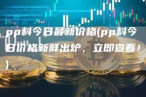 pp料今日最新价格 - pp料今日价格新鲜出炉,立即查看!