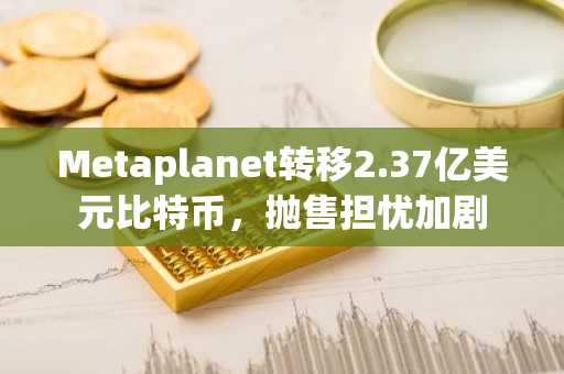 Metaplanet转移2.37亿美元比特币，抛售担忧加剧