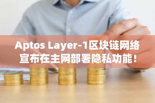 Aptos Layer-1区块链网络宣布在主网部署隐私功能!详情如下