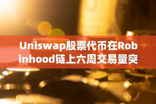 Uniswap股票代币在Robinhood链上六周交易量突破15亿美元