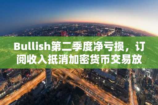 Bullish第二季度净亏损,订阅收入抵消加密货币交易放缓