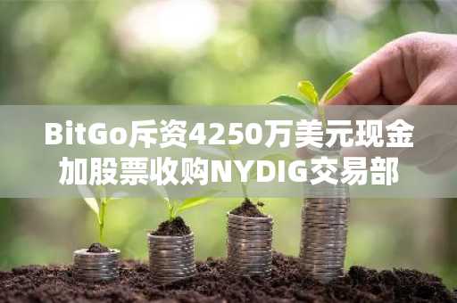 BitGo斥资4250万美元现金加股票收购NYDIG交易部门