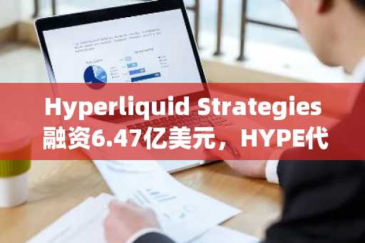 Hyperliquid Strategies 融资6.47亿美元，HYPE代币国库增至2930万枚