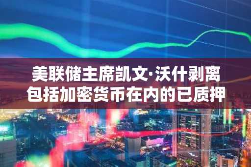 美联储主席凯文·沃什剥离包括加密货币在内的已质押资产，道德申报文件披露